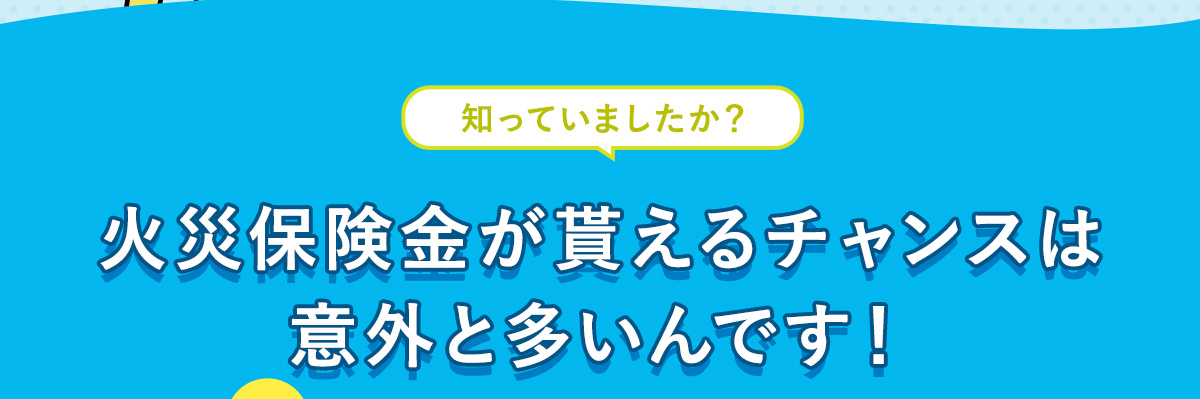 火災保険金が貰えるチャンスは意外と多いんです！